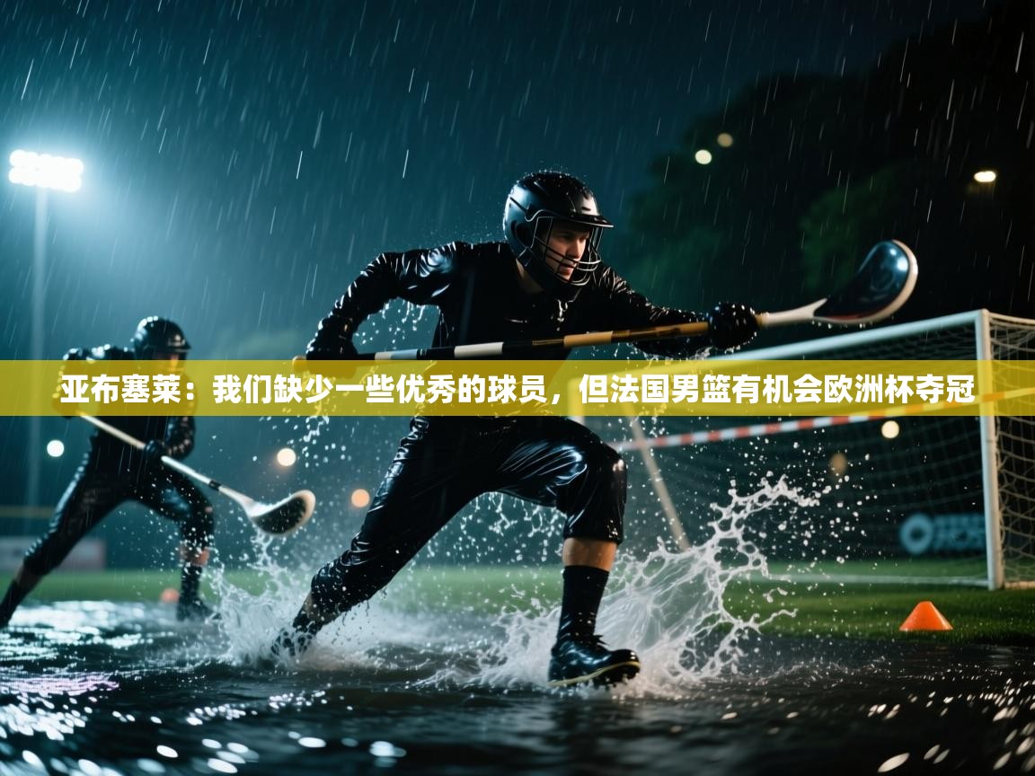 亚布塞莱：我们缺少一些优秀的球员，但法国男篮有机会欧洲杯夺冠