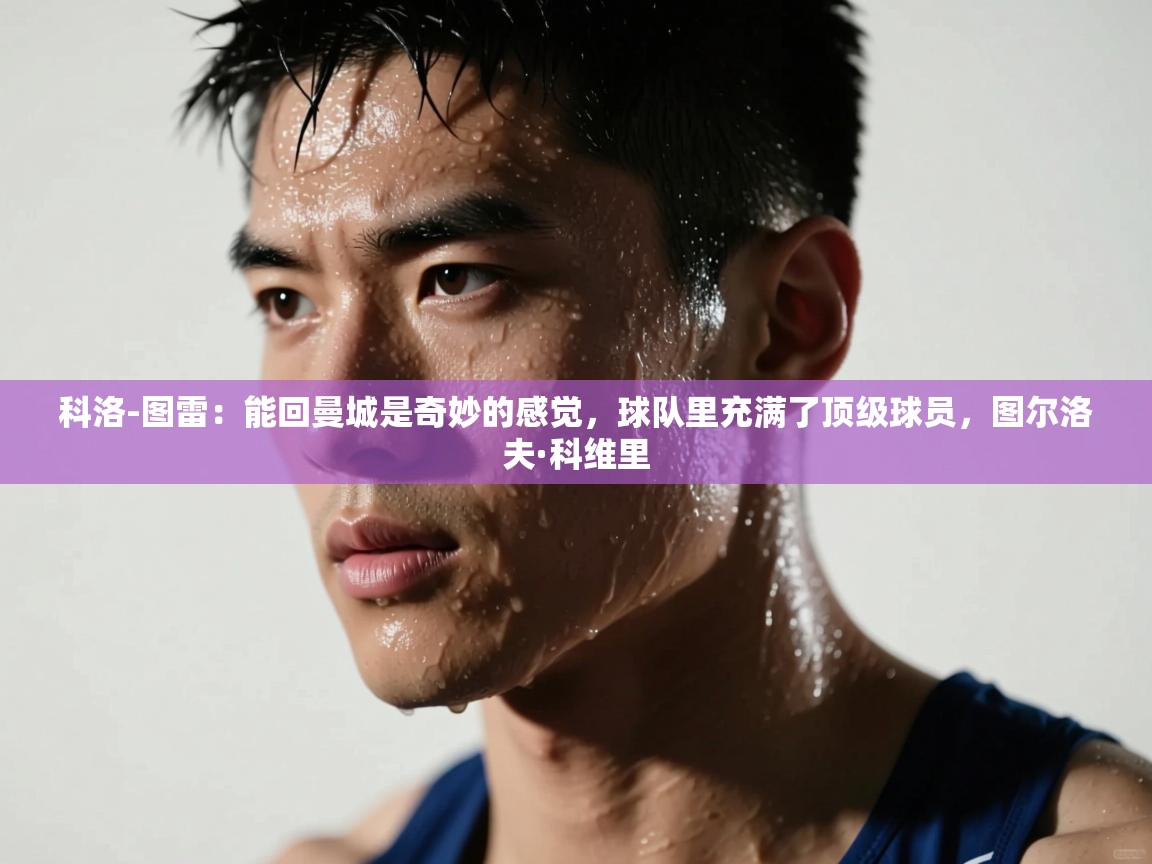 科洛-图雷：能回曼城是奇妙的感觉，球队里充满了顶级球员，图尔洛夫·科维里