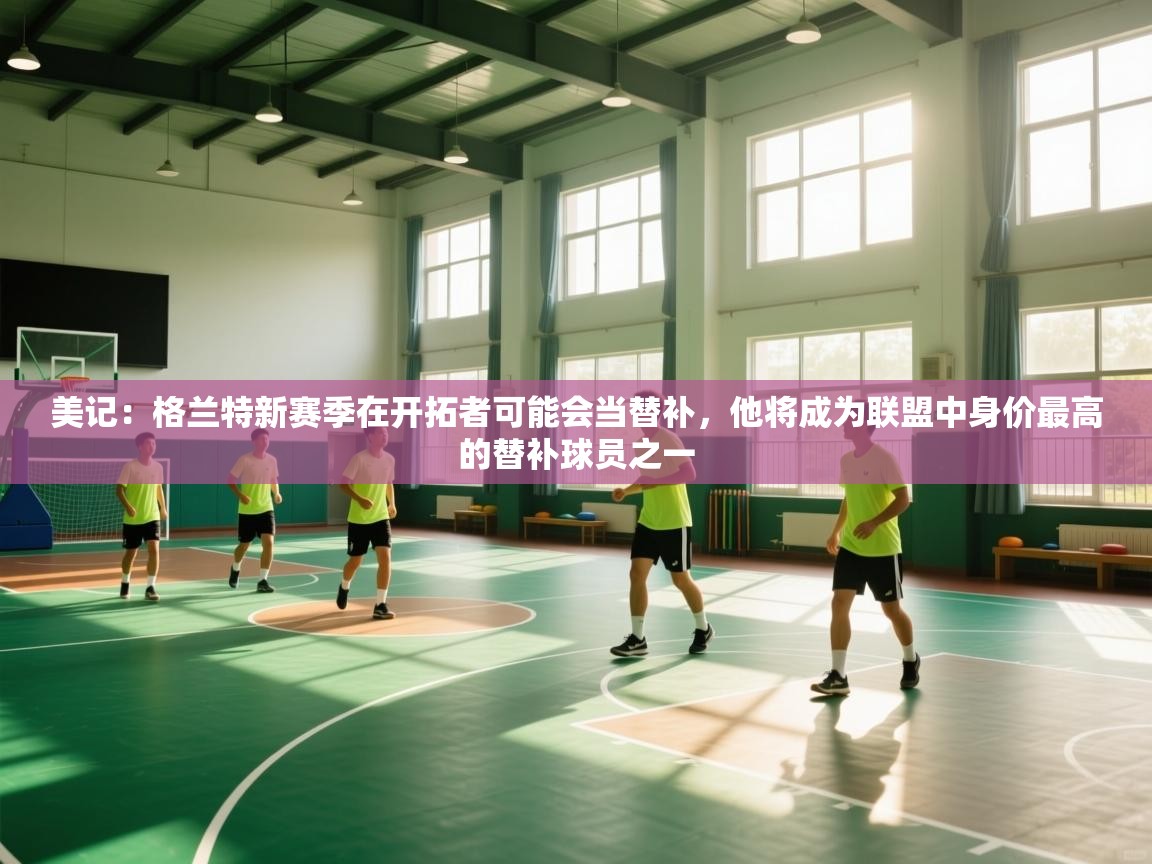 美记：格兰特新赛季在开拓者可能会当替补，他将成为联盟中身价最高的替补球员之一