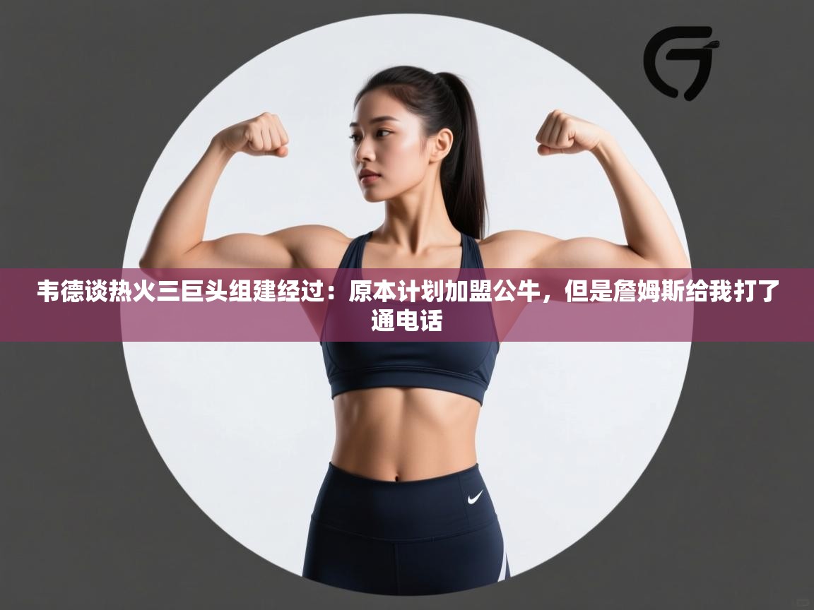 韦德谈热火三巨头组建经过：原本计划加盟公牛，但是詹姆斯给我打了通电话