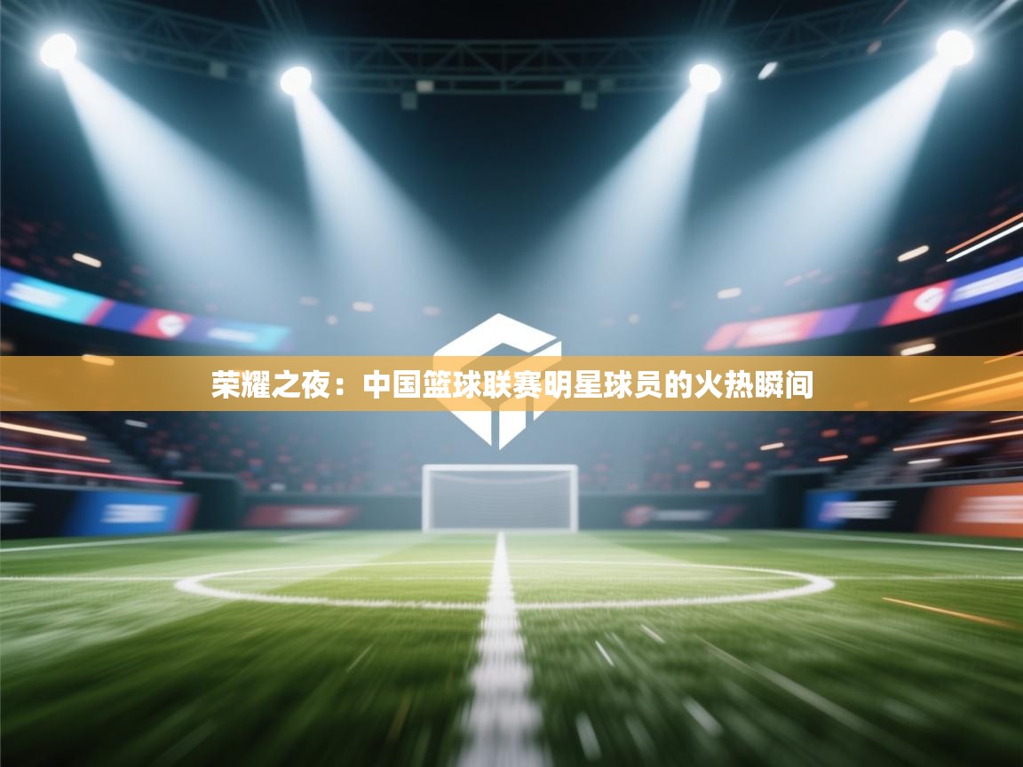 荣耀之夜：中国篮球联赛明星球员的火热瞬间